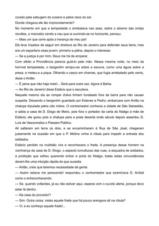 corado pela salsugem do oceano e pelos raios do sol.
Donde chegava ele tão imprevistamente?
No momento em que a tempestade o arrebatava nas asas, sobre o abismo das ondas
revoltas, o mancebo vendo a nau que ia sumindo-se no horizonte, pensou:
— Mais um que corre após a herança de meu pai!
Ele teve ímpetos de seguir em direitura ao Rio de Janeiro para defender seus bens; mas
era um espartano esse jovem: primeiro a pátria, depois o interesse.
— Se a justiça é por mim, Deus me há de amparar.
Com efeito a Providência parecia guiá-lo pela mão. Nessa mesma noite, no meio da
horrível tempestade, o bergantim arrojou-se sobre a escuna, como uma águia sobre a
presa, e meteu-a a pique. Olhando o casco em chamas, que fugia arrebatado pelo vento,
disse o Antão:
— É pena que não haja mais!... Será para outra vez. Agora à Bahia.
— Ao Rio de Janeiro! disse Estácio que o escutava.
Naquele mesmo dia ao romper d'alva tinham fundeado fora da barra para não causar
suspeita. Deixando o bergantim guardado por Esteves e Pedro, embarcara com Antão na
chalupa tripulada pelos oito índios. O contramestre conhecia a cidade de São Sebastião,
e sabia a casa de D. Diogo de Mariz, pois fora o portador da carta do fidalgo à mãe de
Estácio; ele guiou pois a chalupa para a praia deserta onde século depois assentou D.
Luís de Vasconcelos o Passeio Público.
Ali saltaram em terra os dois, e se encaminharam à Rua de São José; chegaram
justamente na ocasião em que o P. Molina vinha à rótula para impedir a entrada dos
soldados.
Estácio perdido na multidão vira e reconhecera o frade. A presença desse homem na
vizinhança da casa de D. Diogo, o aspecto tumultuoso das ruas, a esquadra de soldados,
a proibição que sofreu querendo entrar a porta do fidalgo; todas estas circunstâncias
deram-lhe uma intuição rápida do que sucedia.
— Antão, creio que teremos necessidade de gente.
— Assim estava me parecendo! respondeu o contramestre que examinava D. Aníbal
como o entreconhecendo.
— Se, quando voltardes, já eu não estiver aqui, esperai com o ouvido alerta, porque devo
estar lá dentro.
— Na casa do provedor?
— Sim. Outra coisa; vistes aquele frade que há pouco arengava ali na rótula?
— Vi; e eu conheço aquele frade!...
 