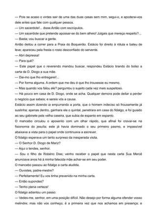 — Pois se acaso o virdes sair de uma das duas casas sem mim, segui-o, e apoderai-vos
dele antes que fale com qualquer pessoa.
— Um sacerdote!... disse Antão com escrúpulos.
— Um sacerdote que pretende apossar-se do bem alheio! Julgais que mereça respeito?...
— Basta; vou buscar a gente.
Antão deitou a correr para a Praia do Boqueirão. Estácio foi direito à rótula e bateu de
leve; apareceu pela fresta o rosto desconfiado do servente.
— Abri depressa!
— Para quê?
— Este papel que o reverendo mandou buscar, respondeu Estácio tirando do bolso a
carta de D. Diogo a sua mãe.
— Dai-mo que lho entregarei!...
— Por forma alguma. A ordem que me deu é que lho trouxesse eu mesmo.
— Mas quando vos falou ele? perguntou o sujeito cada vez mais suspeitoso.
— Há pouco em casa de D. Diogo, onde se acha. Qualquer demora pode deitar a perder
o negócio que sabeis; e sereis vós a causa.
Estácio assim dizendo ia empurrando a porta, que o homem indeciso só frouxamente já
sustinha; apenas dentro, ganhara ele o quintal, penetrara em casa do fidalgo; e foi guiado
ao seu gabinete pela velha caseira, que subia de espanto em espanto.
O mancebo circulou o aposento com um olhar rápido, que afinal foi cravar-se na
fisionomia do jesuíta; este já havia dominado o seu primeiro pasmo, e impassível
abaixava a vista para o papel onde continuava a escrever.
O fidalgo esperava um tanto surpreso da inesperada visita.
— O Senhor D. Diogo de Mariz?
— Aqui o tendes, senhor.
— Sou o filho de Robério Dias; venho receber o papel que nesta carta Sua Mercê
anunciava anos há à minha falecida mãe achar-se em seu poder.
O mancebo passou ao fidalgo a carta aludida.
— Ouvistes, padre-mestre?
— Perfeitamente! Eu vos tinha prevenido na minha carta.
— Então supondes?
— Tenho plena certeza!
O fidalgo adiantou um passo:
— Vedes-me, senhor, em uma posição difícil. Não desejo por forma alguma ofender vosso
melindre; mas não vos conheço; é a primeira vez que nos achamos em presença; e
 