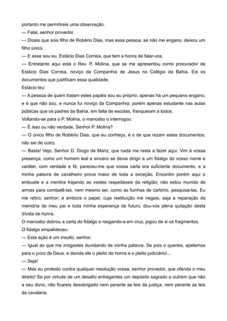 portanto me permitireis uma observação.
— Falai, senhor provedor.
— Dizeis que sois filho de Robério Dias, mas essa pessoa, se não me engano, deixou um
filho único.
— E esse sou eu, Estácio Dias Correia, que tem a honra de falar-vos.
— Entretanto aqui está o Rev. P. Molina, que se me apresentou como procurador de
Estácio Dias Correia, noviço da Companhia de Jesus no Colégio da Bahia. Eis os
documentos que justificam essa qualidade.
Estácio leu:
— A pessoa de quem tratam estes papéis sou eu próprio; apenas há um pequeno engano,
e é que não sou, e nunca fui noviço da Companhia; porém apenas estudante nas aulas
públicas que os padres da Bahia, em falta de escolas, franqueiam a todos.
Voltando-se para o P. Molina, o mancebo o interrogou:
— É isso ou não verdade, Senhor P. Molina?
— O único filho de Robério Dias, que eu conheço, é o de que rezam estes documentos;
não sei de outro.
— Basta! Vejo, Senhor D. Diogo de Mariz, que nada me resta a fazer aqui. Vim à vossa
presença, como um homem leal e sincero se devia dirigir a um fidalgo do vosso nome e
caráter, com verdade e fé; pareceu-me que vossa carta era suficiente documento, e a
minha palavra de cavalheiro prova maior de toda a exceção. Encontro porém aqui o
embuste e a mentira trajando as vestes respeitáveis da religião; não estou munido de
armas para combatê-las, nem mesmo sei, como as fuinhas de cartório, pesquisá-las. Eu
me retiro, senhor; e embora o papel, cuja restituição me negais, seja a reparação da
memória de meu pai e toda minha esperança de futuro, dou-vos plena quitação desta
dívida de honra.
O mancebo dobrou a carta do fidalgo e rasgando-a em cruz, jogou de si os fragmentos.
O fidalgo empalideceu:
— Esta ação é um insulto, senhor.
— Igual ao que me irrogastes duvidando de minha palavra. Se pois o quereis, apelemos
para o juízo de Deus, e decida ele o pleito de honra e o pleito judiciário!...
— Seja!
— Mas eu protesto contra qualquer resolução vossa, senhor provedor, que ofenda o meu
direito! Se por virtude de um desafio entregardes um depósito sagrado a outrem que não
a seu dono, não ficareis desobrigado nem perante as leis da justiça, nem perante as leis
da cavalaria.
 