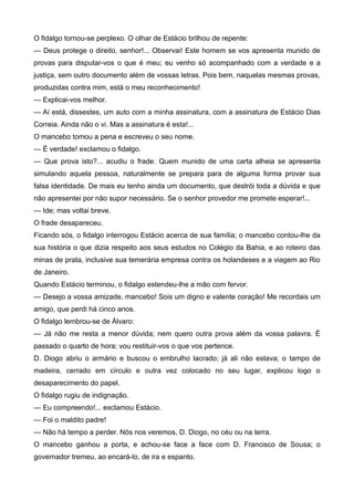 O fidalgo tornou-se perplexo. O olhar de Estácio brilhou de repente:
— Deus protege o direito, senhor!... Observai! Este homem se vos apresenta munido de
provas para disputar-vos o que é meu; eu venho só acompanhado com a verdade e a
justiça, sem outro documento além de vossas letras. Pois bem, naquelas mesmas provas,
produzidas contra mim, está o meu reconhecimento!
— Explicai-vos melhor.
— Aí está, dissestes, um auto com a minha assinatura, com a assinatura de Estácio Dias
Correia. Ainda não o vi. Mas a assinatura é esta!...
O mancebo tomou a pena e escreveu o seu nome.
— É verdade! exclamou o fidalgo.
— Que prova isto?... acudiu o frade. Quem munido de uma carta alheia se apresenta
simulando aquela pessoa, naturalmente se prepara para de alguma forma provar sua
falsa identidade. De mais eu tenho ainda um documento, que destrói toda a dúvida e que
não apresentei por não supor necessário. Se o senhor provedor me promete esperar!...
— Ide; mas voltai breve.
O frade desapareceu.
Ficando sós, o fidalgo interrogou Estácio acerca de sua família; o mancebo contou-lhe da
sua história o que dizia respeito aos seus estudos no Colégio da Bahia, e ao roteiro das
minas de prata, inclusive sua temerária empresa contra os holandeses e a viagem ao Rio
de Janeiro.
Quando Estácio terminou, o fidalgo estendeu-lhe a mão com fervor.
— Desejo a vossa amizade, mancebo! Sois um digno e valente coração! Me recordais um
amigo, que perdi há cinco anos.
O fidalgo lembrou-se de Álvaro:
— Já não me resta a menor dúvida; nem quero outra prova além da vossa palavra. É
passado o quarto de hora; vou restituir-vos o que vos pertence.
D. Diogo abriu o armário e buscou o embrulho lacrado; já ali não estava; o tampo de
madeira, cerrado em círculo e outra vez colocado no seu lugar, explicou logo o
desaparecimento do papel.
O fidalgo rugiu de indignação.
— Eu compreendo!... exclamou Estácio.
— Foi o maldito padre!
— Não há tempo a perder. Nós nos veremos, D. Diogo, no céu ou na terra.
O mancebo ganhou a porta, e achou-se face a face com D. Francisco de Sousa; o
governador tremeu, ao encará-lo, de ira e espanto.
 