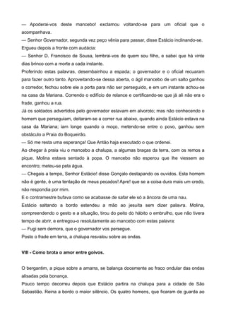 — Apoderai-vos deste mancebo! exclamou voltando-se para um oficial que o
acompanhava.
— Senhor Governador, segunda vez peço vênia para passar, disse Estácio inclinando-se.
Ergueu depois a fronte com audácia:
— Senhor D. Francisco de Sousa, lembrai-vos de quem sou filho, e sabei que há vinte
dias brinco com a morte a cada instante.
Proferindo estas palavras, desembainhou a espada; o governador e o oficial recuaram
para fazer outro tanto. Aproveitando-se dessa aberta, o ágil mancebo de um salto ganhou
o corredor, fechou sobre ele a porta para não ser perseguido, e em um instante achou-se
na casa da Mariana. Correndo o edifício de relance e certificando-se que já ali não era o
frade, ganhou a rua.
Já os soldados advertidos pelo governador estavam em alvoroto; mas não conhecendo o
homem que perseguiam, deitaram-se a correr rua abaixo, quando ainda Estácio estava na
casa da Mariana; iam longe quando o moço, metendo-se entre o povo, ganhou sem
obstáculo a Praia do Boqueirão.
— Só me resta uma esperança! Que Antão haja executado o que ordenei.
Ao chegar à praia viu o mancebo a chalupa, a algumas braças da terra, com os remos a
pique. Molina estava sentado à popa. O mancebo não esperou que lhe viessem ao
encontro; meteu-se pela água.
— Chegais a tempo, Senhor Estácio! disse Gonçalo destapando os ouvidos. Este homem
não é gente, é uma tentação de meus pecados! Apre! que se a coisa dura mais um credo,
não respondia por mim.
E o contramestre bufava como se acabasse de safar ele só a âncora de uma nau.
Estácio saltando a bordo estendeu a mão ao jesuíta sem dizer palavra. Molina,
compreendendo o gesto e a situação, tirou do peito do hábito o embrulho, que não tivera
tempo de abrir, e entregou-o resolutamente ao mancebo com estas palavra:
— Fugi sem demora, que o governador vos persegue.
Posto o frade em terra, a chalupa resvalou sobre as ondas.
VIII - Como brota o amor entre goivos.
O bergantim, a pique sobre a amarra, se balança docemente ao fraco ondular das ondas
alisadas pela bonança.
Pouco tempo decorreu depois que Estácio partira na chalupa para a cidade de São
Sebastião. Reina a bordo o maior silêncio. Os quatro homens, que ficaram de guarda ao
 