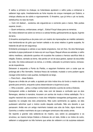 E saltou a primeira na chalupa; os holandeses ajudaram o velho judeu a embarcar e
saltaram logo após. Imediatamente ao forte impulso do croque manejado por Estácio, a
chalupa afastou-se de súbito e vigorosamente. O Anselmo, que já tinha o pé na borda,
estrebuchou no raso da maré.
— Com mil diabos!... exclamou ele erguendo-se e correndo para o barco. Não podias
esperar, bruto!...
— Quem embarcou, embarcasse, amigo!... Estica! Força! disse para os remeiros.
Os índios deitaram-se sobre os remos e a catraia fendeu garbosamente as águas, fugindo
de terra.
O Anselmo acompanhou-a da praia com um rosário de imprecações ao maldito catraieiro;
mas lembrando-se do grito que haviam soltado e do aviso relativo à gente suspeita, foi
tratando de pôr-se em segurança.
Entretanto prosseguia a catraia a sua rápida singradura, mar em fora. Os dois flamengos
sentados à popa praticavam à meia-voz em sua língua; Raquel olhava as estrelas; o velho
rabino meditava, calculando quantos mil cruzados lhe custava o heroico sacrifício feito à
religião. Estácio, sentado ao leme, não perdia um só de seus gestos, apesar da escuridão
da noite. Os índios esticavam os remos, e o Antão, colocado no primeiro banco, remexia-
se de impaciência.
Deixaram à esquerda a Ponta do Patrão, e seguiram fronteiros com a costa que se
prolonga até o Rio Vermelho. Ventava fresco de nordeste; mudado o rumo podiam agora
navegar entre bolina e seis quartas, bordejando ao largo.
— Pano fora!... disse Estácio.
Ergueu-se o Antão de um salto, e ajudado por dois índios tirou do fundo o mastro da vela
grande para armá-lo, enquanto outros desenrolavam a bujarrona à proa.
— Olha a escota!... gritou o antigo contramestre atirando a ponta da corda a Esteves.
Começaram então a desfraldar a vela, mas com tal desazo e confusão que os dois
flamengos, atentos à manobra, trocaram um sorriso de muda e íntima satisfação. Foi o
orgulho nacional dos sucessores e rivais dos intrépidos navegantes portugueses, que se
expandiu no coração dos dois prisioneiros. Mas outro sentimento os agitara, se eles
pudessem adivinhar qual o motivo oculto daquela confusão. Não era decerto o que
pensavam. Antão era um antigo marinheiro tostado aos sóis da Índia, digno êmulo de
Caminha; e melhor marinheiro do que o selvagem americano não existiu ainda.
De repente a grande vela soltando-se do mastro, caiu sobre os passageiros e os
envolveu; ao mesmo tempo Estácio e Esteves de um lado, Antão e os índios do outro,
saltaram e subjugaram os três homens que antes de voltarem a si da surpresa estavam
 
