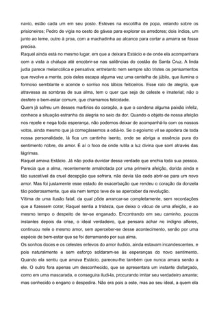 navio, estão cada um em seu posto. Esteves na escotilha de popa, velando sobre os
prisioneiros; Pedro de vigia no cesto de gávea para explorar os arredores; dois índios, um
junto ao leme, outro à proa, com a machadinha ao alcance para cortar a amarra se fosse
preciso.
Raquel ainda está no mesmo lugar, em que a deixara Estácio e de onde ela acompanhara
com a vista a chalupa até encobrir-se nas saliências do costão de Santa Cruz. A linda
judia parece melancólica e pensativa; entretanto nem sempre são tristes os pensamentos
que revolve a mente, pois deles escapa alguma vez uma centelha de júbilo, que ilumina o
formoso semblante e acende o sorriso nos lábios feiticeiros. Esse raio de alegria, que
atravessa as sombras de sua alma, tem o quer que seja de celeste e imaterial; não o
desfere o bem-estar comum, que chamamos felicidade.
Quem já sofreu um desses martírios do coração, a que o condena alguma paixão infeliz,
conhece a situação estranha da alegria no seio da dor. Quando o objeto de nossa afeição
nos repele e nega toda esperança, não podemos deixar de acompanhá-lo com os nossos
votos, ainda mesmo que já começássemos a odiá-lo. Se o egoísmo vil se apodera de toda
nossa personalidade, lá fica um cantinho isento, onde se abriga a essência pura do
sentimento nobre, do amor. É aí o foco de onde rutila a luz divina que sorri através das
lágrimas.
Raquel amava Estácio. Já não podia duvidar dessa verdade que enchia toda sua pessoa.
Parecia que a alma, recentemente amalrotada por uma primeira afeição, dorida ainda e
tão suscetível da cruel decepção que sofrera, não devia tão cedo abrir-se para um novo
amor. Mas foi justamente esse estado de exacerbação que rendeu o coração da donzela
tão poderosamente, que ela nem tempo teve de se aperceber da revolução.
Vítima de uma ilusão fatal, da qual pôde arrancar-se completamente, sem recordações
que a fizessem corar, Raquel sentia a tristeza, que deixa o vácuo de uma afeição, e ao
mesmo tempo o despeito de ter-se enganado. Encontrando em seu caminho, poucos
instantes depois da crise, o ideal verdadeiro, que pensara achar no indigno alferes,
continuou nele o mesmo amor, sem aperceber-se desse acontecimento, senão por uma
espécie de bem-estar que se foi derramando por sua alma.
Os sonhos doces e os celestes enlevos do amor iludido, ainda estavam incandescentes, e
pois naturalmente e sem esforço soldaram-se às esperanças do novo sentimento.
Quando ela sentiu que amava Estácio, pareceu-lhe também que nunca amara senão a
ele. O outro fora apenas um desconhecido, que se apresentara um instante disfarçado,
como em uma mascarada, e conseguira iludi-la, procurando imitar seu verdadeiro amante;
mas conhecido o engano o despedira. Não era pois a este, mas ao seu ideal, a quem ela
 