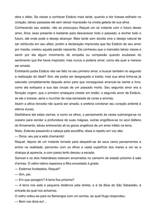 dera o afeto. Se viesse a conhecer Estácio mais tarde, quando a dor tivesse esfriado no
coração, talvez passasse ele sem deixar impressão na crosta gelada de sua alma.
Conhecendo seu estado, não se preocupou Raquel um só instante com o futuro desse
amor. Ama; esse presente é bastante para desvanecer todo o passado, e encher todo o
futuro, até onde pode o desejo alcançar. Mais tarde sem dúvida viria o desejo natural de
ser retribuída em seu afeto; porém a declaração imprevista que fez Estácio de seu amor
por Inesita, crestou aquela paixão nascente. Ela conheceu que o mancebo talvez viesse a
sentir por ela algum movimento de simpatia ou compaixão quando soubesse do
sentimento que lhe havia inspirado; mas nunca a poderia amar, como ela quer e merece
ser amada.
Entretanto podia Estácio não ser feliz no seu primeiro amor, e buscar também no segundo
a realização do ideal? Sim; ele podia ser desgraçado e traído; mas sua alma tinha-se já
saturado completamente daquele amor para que conseguisse arrancar-se isenta e livre,
como ela extirpara a sua das cinzas de um passado morto. Seu segundo amor era a
floração virgem, que o primeiro ameaçara crestar em botão; o segundo amor de Estácio,
se ele o tivesse, seria o murchar da rosa esmaiada de cores e aromas.
Assim a altiva donzela não queria ser amada, e preferia condenar seu coração ardente à
eterna viuvez.
Desfolhava ela estas cismas, e como os olhos, o pensamento às vezes submergia-se no
oceano para sondar a profundeza de suas mágoas, outras engolfava-se no azul diáfano
do firmamento, talvez entrevendo ali os gozos angélicos de um amor infeliz na terra.
Nisto, Esteves passando a cabeça pela escotilha, disse e repetiu em voz alta:
— Dona, seu pai a está chamando!
Raquel, depois de um instante tomado para despedir-se de seus caros pensamentos e
entrar na realidade, percorreu com os olhos a vasta superfície dos mares a ver se a
chalupa já aparecia, e com passo lento desceu a escada.
Samuel e os dois holandeses estavam encerrados no camarim de estado próximo à sala
d’armas. O velho rabino esperava a filha encostado à grade:
— Estamos fundeados, Raquel?
— Sim, pai.
— Em que paragem? A terra fica próxima?
— A terra nos está a pequena distância pela direita, e é da Baía de São Sebastião, à
entrada da qual nos achamos.
O velho voltou-se para os flamengos com um sorriso, ao qual Hugo respondeu:
— Bem vos dizia eu!...
 