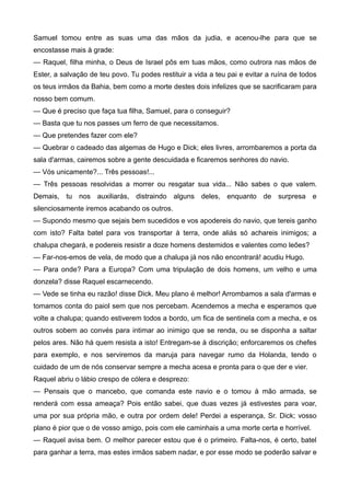 Samuel tomou entre as suas uma das mãos da judia, e acenou-lhe para que se
encostasse mais à grade:
— Raquel, filha minha, o Deus de Israel pôs em tuas mãos, como outrora nas mãos de
Ester, a salvação de teu povo. Tu podes restituir a vida a teu pai e evitar a ruína de todos
os teus irmãos da Bahia, bem como a morte destes dois infelizes que se sacrificaram para
nosso bem comum.
— Que é preciso que faça tua filha, Samuel, para o conseguir?
— Basta que tu nos passes um ferro de que necessitamos.
— Que pretendes fazer com ele?
— Quebrar o cadeado das algemas de Hugo e Dick; eles livres, arrombaremos a porta da
sala d'armas, cairemos sobre a gente descuidada e ficaremos senhores do navio.
— Vós unicamente?... Três pessoas!...
— Três pessoas resolvidas a morrer ou resgatar sua vida... Não sabes o que valem.
Demais, tu nos auxiliarás, distraindo alguns deles, enquanto de surpresa e
silenciosamente iremos acabando os outros.
— Supondo mesmo que sejais bem sucedidos e vos apodereis do navio, que tereis ganho
com isto? Falta batel para vos transportar à terra, onde aliás só achareis inimigos; a
chalupa chegará, e podereis resistir a doze homens destemidos e valentes como leões?
— Far-nos-emos de vela, de modo que a chalupa já nos não encontrará! acudiu Hugo.
— Para onde? Para a Europa? Com uma tripulação de dois homens, um velho e uma
donzela? disse Raquel escarnecendo.
— Vede se tinha eu razão! disse Dick. Meu plano é melhor! Arrombamos a sala d'armas e
tomamos conta do paiol sem que nos percebam. Acendemos a mecha e esperamos que
volte a chalupa; quando estiverem todos a bordo, um fica de sentinela com a mecha, e os
outros sobem ao convés para intimar ao inimigo que se renda, ou se disponha a saltar
pelos ares. Não há quem resista a isto! Entregam-se à discrição; enforcaremos os chefes
para exemplo, e nos serviremos da maruja para navegar rumo da Holanda, tendo o
cuidado de um de nós conservar sempre a mecha acesa e pronta para o que der e vier.
Raquel abriu o lábio crespo de cólera e desprezo:
— Pensais que o mancebo, que comanda este navio e o tomou à mão armada, se
renderá com essa ameaça? Pois então sabei, que duas vezes já estivestes para voar,
uma por sua própria mão, e outra por ordem dele! Perdei a esperança, Sr. Dick; vosso
plano é pior que o de vosso amigo, pois com ele caminhais a uma morte certa e horrível.
— Raquel avisa bem. O melhor parecer estou que é o primeiro. Falta-nos, é certo, batel
para ganhar a terra, mas estes irmãos sabem nadar, e por esse modo se poderão salvar e
 