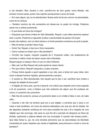 a vós também, filha. Quanto a mim, sacrifico-me de bom grado; como Moisés, não
entrarei na terra santa; porém meu espírito acompanhará o povo de Israel.
— Em caso algum, pai, eu te abandonarei. Nossa sorte há de ser comum na adversidade,
como foi na ventura.
— Também nenhum de nós consentiria em deixar-vos no poder do inimigo. Podemos
salvar-vos a ambos juntamente.
— E que fareis em terra de inimigos?
— Esqueces que temos irmãos em São Sebastião, Raquel, e que deles devemos esperar
todo o auxílio. Podemos aí aguardar ocultos a oportunidade de passar à Europa!
A judia não replicou; com os olhos baixos e a fronte pensativa conservou-se junto à grade.
— Não há tempo a perder! disse Hugo.
— Certo! Vai, Raquel, e traz-nos o ferro necessário.
— Como o posso eu trazer que o não percebam?
— Envolto nas roupas; ninguém suspeita de ti. Enquanto voltas, nós acabaremos de
concertar o melhor modo de salvar nossa vida e liberdade.
Raquel ergueu a cabeça e fitou no pai um olhar brilhante.
— Não, pai; tua filha Raquel não pode ajudar-te nesse intento.
— Por que motivo, Raquel? perguntou o judeu surpreso.
— Porque trairia aquele a quem agradece a tua vida, pois a tendo em suas mãos, bem
como a desses homens ingratos, generosamente a poupou.
— E queres tu, filha desnaturada, trair aquele que te deu o ser, sacrificar teus irmãos e
renegar da religião de teus pais?
— A religião de meus pais, que de ti aprendi, me ordena que respeite como coisa sagrada
a fé do juramento. Jurei a Estácio que não praticaria ato algum que lhe pudesse ser
nocivo; e cumprirei meu juramento.
— Não hás de cumpri-lo, porque um juramento dado a um cristão é falso e nulo, de nada
vale!...
— Quando o dei não me lembrei qual era a sua religião, e somente que o dava a um
nobre e leal cavalheiro, em troca da extrema delicadeza com que por ele fui tratada. Se
ele depositou bastante confiança em mim para acreditar-me sob a fé e respeito de uma
religião que não comunga, não serei eu que lhe dê o exemplo de desprezo ao Deus de
Abraão, quebrando a palavra selada com sua invocação. E quando não tivesse jurado...
Que ideia farias tu, pai, de uma donzela prisioneira que se aproveitasse da liberdade
consentida por quem respeitou seu recato e fragilidade, para promover a morte e ruína do
benfeitor?
 