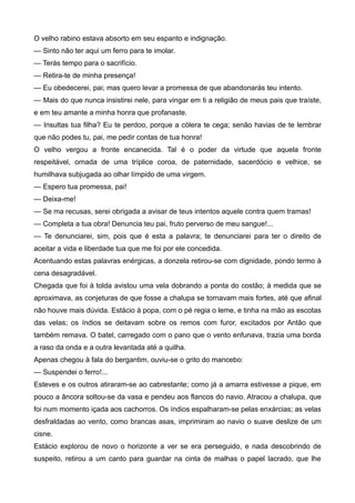 O velho rabino estava absorto em seu espanto e indignação.
— Sinto não ter aqui um ferro para te imolar.
— Terás tempo para o sacrifício.
— Retira-te de minha presença!
— Eu obedecerei, pai; mas quero levar a promessa de que abandonarás teu intento.
— Mais do que nunca insistirei nele, para vingar em ti a religião de meus pais que traíste,
e em teu amante a minha honra que profanaste.
— Insultas tua filha? Eu te perdoo, porque a cólera te cega; senão havias de te lembrar
que não podes tu, pai, me pedir contas de tua honra!
O velho vergou a fronte encanecida. Tal é o poder da virtude que aquela fronte
respeitável, ornada de uma tríplice coroa, de paternidade, sacerdócio e velhice, se
humilhava subjugada ao olhar límpido de uma virgem.
— Espero tua promessa, pai!
— Deixa-me!
— Se ma recusas, serei obrigada a avisar de teus intentos aquele contra quem tramas!
— Completa a tua obra! Denuncia teu pai, fruto perverso de meu sangue!...
— Te denunciarei, sim, pois que é esta a palavra; te denunciarei para ter o direito de
aceitar a vida e liberdade tua que me foi por ele concedida.
Acentuando estas palavras enérgicas, a donzela retirou-se com dignidade, pondo termo à
cena desagradável.
Chegada que foi à tolda avistou uma vela dobrando a ponta do costão; à medida que se
aproximava, as conjeturas de que fosse a chalupa se tornavam mais fortes, até que afinal
não houve mais dúvida. Estácio à popa, com o pé regia o leme, e tinha na mão as escotas
das velas; os índios se deitavam sobre os remos com furor, excitados por Antão que
também remava. O batel, carregado com o pano que o vento enfunava, trazia uma borda
a raso da onda e a outra levantada até a quilha.
Apenas chegou à fala do bergantim, ouviu-se o grito do mancebo:
— Suspendei o ferro!...
Esteves e os outros atiraram-se ao cabrestante; como já a amarra estivesse a pique, em
pouco a âncora soltou-se da vasa e pendeu aos flancos do navio. Atracou a chalupa, que
foi num momento içada aos cachorros. Os índios espalharam-se pelas enxárcias; as velas
desfraldadas ao vento, como brancas asas, imprimiram ao navio o suave deslize de um
cisne.
Estácio explorou de novo o horizonte a ver se era perseguido, e nada descobrindo de
suspeito, retirou a um canto para guardar na cinta de malhas o papel lacrado, que lhe
 