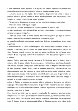 a vela isolada de algum pescador, que segue rumo oposto. A judia acompanhara com
ansiedade os movimentos do mancebo, enquanto ele examinava a canoa.
— A mesma causa que me impôs o dever imperioso de prevenir-vos contra os meus, a
gratidão, creio eu que dá também o direito de me interessar pela fortuna vossa. Não
atribuí pois a receio a pergunta que desejo fazer-vos.
— Tantas provas já destes de coragem, que não poderia nunca supor esse motivo.
— Dizei-me: correis ainda algum perigo?
— E grande!... Vou ser perseguido por forças superiores, se já não o sou!
— Mas não são eles vossos irmãos? Não tendes o mesmo Deus e o mesmo rei? Como
se tornaram vossos inimigos?...
— Não vos posso contar a minha história. Asseguro-vos porém que sigo o caminho
direito, e defendo uma causa justa. Aos outros, o Senhor os julgará.
As previsões de Estácio eram exatas. Àquela hora já ele era perseguido por forças muito
superiores.
É de lembrar que o P. Molina ficara em pé na Praia do Boqueirão, quando a chalupa se
afastara. Longe de sucumbir, a queda era para o jesuíta, como para Anteu, o recobro do
vigor. Naquele instante mesmo, em que seu plano, combinado de há tantos anos,
acabava de ser aniquilado, ele formulara rapidamente outro tão audaz e engenhoso como
o primeiro.
Quando Estácio surgira de repente na casa de D. Diogo de Mariz, o visitador que o
deixara, além de pobre e baldo de recursos, preso no Castelo do Mar, ficou atordoado
com a súbita aparição. Como pudera ele tão depressa livrar-se da prisão e fazer a viagem
de São Sebastião, naquela época, longa e penosa? Habituado a não deixar que fato
algum passasse, sem lhe investigar a causa, estivera desde aquele instante a cogitar
sobre o acidente. Aquela vinda repentina, coincidindo com a chegada do governador, só
tinha uma explicação: D. Francisco de Sousa passara pela Bahia e trouxera consigo o
herdeiro de Robério Dias para facilitar a empresa.
A fuga de Estácio na chalupa, com direção à barra, acabava de derrocar a sua primeira
suposição. O mancebo não era instrumento do governador, mas servia aos seus próprios
interesses; fora da barra estava naturalmente fundeado algum navio, que o esperava para
fazer-se à vela, rumo da Bahia.
Sem demorar-se desta vez em buscar a explicação dos estranhos acontecimentos,
compreendeu o P. Molina que o essencial era salvar Estácio, e por conseguinte o roteiro,
das garras de D. Francisco de Sousa; depois trataria de conquistá-lo do inimigo mais
fraco. O visitador dirigiu-se pois apressado à Rua de São José, onde o povo estava ainda
 