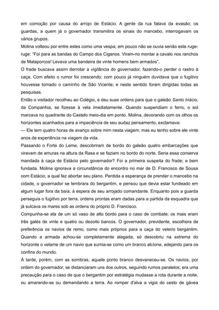em comoção por causa do arrojo de Estácio. A gente da rua falava da evasão; os
guardas, a quem já o governador transmitira os sinais do mancebo, interrogavam os
vários grupos.
Molina volteou por entre estes como uma vespa; em pouco não se ouvia senão este ruge-
ruge: “Foi para as bandas do Campo dos Ciganos. Viram-no montar a cavalo nos ranchos
de Mataporcos! Levava uma bandeira de vinte homens bem armados”.
O frade buscava assim derrotar a vigilância do governador, fazendo-o perder o rastro à
caça. Com efeito o rumor foi crescendo; com pouco já ninguém duvidava que o fugitivo
houvesse tomado o caminho de São Vicente; e neste sentido foram dirigidas todas as
pesquisas.
Então o visitador recolheu ao Colégio, e deu suas ordens para que o galeão Santo Inácio,
da Companhia, se fizesse à vela imediatamente. Quando suspendiam o ferro, o sol
marcava no quadrante do Castelo meio-dia em ponto. Molina, devorando com os olhos os
horizontes acanhados para a impaciência de seu audaz pensamento, exclamava:
— Ele tem quatro horas de avanço sobre mim nesta viagem; mas eu tenho sobre ele vinte
anos de experiência na viagem da vida.
Passando o Forte do Leme, descobriram de bordo do galeão quatro embarcações que
viravam de amuras na altura da Rasa e se faziam no bordo do norte. Seria essa conserva
mandada à caça de Estácio pelo governador? Foi a primeira suspeita do frade; e bem
fundada. Molina ignorava a circunstância do encontro no mar de D. Francisco de Sousa
com Estácio, a qual fez abortar seu plano. Perdida a esperança de prender o mancebo na
cidade, o governador se lembrara do bergantim, e pensou que devia estar fundeado em
algum lugar fora da baía, à espera de seu arrojado comandante. Enquanto pois a guarda
perseguia o fugitivo por terra, ordens prontas eram dadas para a partida da esquadra que
já sulcava os mares sob as ordens do próprio D. Francisco.
Compunha-se ela de um só vaso de alto bordo para o caso de combate; os mais eram
três galés de vinte e quatro ou dezoito bancos. O governador, previdente, escolhera de
preferência os navios de remo, como mais próprios para a caça do veleiro bergantim.
Quando a armada achou-se completamente alagada, só descobriu na extrema do
horizonte o velame de um navio que sumia-se como um branco alcíone, adejando para os
confins do mundo.
À tarde, porém, com as sombras, aquele ponto branco desvaneceu-se. Os navios, por
ordem do governador, se distanciaram uns dos outros, seguindo rumos paralelos; era uma
precaução para o caso de que o bergantim por estratégia mudasse a rota durante a noite,
ou amarando-se ou demandando a terra. Ao romper d'alva a vigia do cesto de gávea
 
