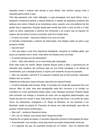assinalou ainda a mesma vela sempre à proa direita; mas nenhum avanço tinha a
esquadra ganho sobre a caça.
Três dias passaram sem maior alteração; a caça prosseguia com igual afinco; mas o
bergantim conservava sempre a mesma distância; a rapidez da singradura zombava dos
esforços dos remos. Estácio já se considerava salvo, quando uma circunstância lhe fez
perder toda a esperança. Gonçalo desde pela manhã que tinha o nariz ao faro e a mão
sobre os olhos, explorando a extrema dos horizontes e as nuvens que se erguiam do
oceano; até que afinal murchou e encolheu qual rã em tempo seco.
— O vento vai rondar!... disse ele a Estácio com uma voz triste.
O mancebo compreendeu o alcance da observação; mas desejou saber ao justo o que
pensava o Antão.
— Que tem isto?
— Tem que daqui a uma hora estaremos bordejando, enquanto as malditas galés, que
pouco se importam com o vento, virão sobre nós direitas como uma bala.
— E quando pensais que nos alcançarão?
— Hum!... Pela noite adiante, ou no mais tardar pela madrugada.
Eram sete horas da manhã. Nesse instante Raquel subia à tolda, e aproximou-se do
mancebo para saudá-lo; ela conheceu logo em sua fronte carregada e na atitude do
contramestre, que a situação piorava, e inquiriu com empenho do que era passado.
— Não vos assusteis, senhora! É um pequeno acidente que já tinha previsto, respondeu
Estácio com um sorriso.
Voltando-se então para mestre Gonçalo, falou-lhe com serena firmeza:
— A minha resolução está tomada, Antão. O combate com forças tão superiores fora uma
loucura. Além do mais, toda esta perseguição nada tem convosco e só comigo; eu
cometeria um crime sacrificando tantas vidas a meu interesse individual. Portanto desde
este momento vos entrego o comando do navio com as seguintes determinações, que
haveis de jurar-me cumprir à risca. Esta dama e seu pai são livres, e os confio de vossa
honra. Os prisioneiros, entregareis a D. Diogo de Menezes, se vos deixarem ir em
liberdade, senão ao próprio D. Francisco de Sousa com esta declaração, que trate de
guardar o Brasil contra os flamengos...
— Mas vós?... exclamou Raquel em ânsia.
— Sim, vós, Sr. Estácio, que contais fazer? perguntou Antão.
Fazendo-lhe um gesto de espera, o mancebo respondeu primeiro à interrogação da moça:
— Ficai tranquila. Levo comigo o único documento que podia comprometer vosso pai.
— É a segunda vez que me supondes movida por um receio!... Que me importa tudo
 