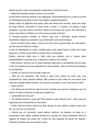 atados de pés e mãos, amordaçados e estendidos no fundo do barco.
— Metei-lhes bastante estopa na boca e nos ouvidos.
A judia ficara imóvel de espanto e de indignação; insensivelmente levou a mão ao punhal
de madrepérola que trazia à cinta, mas rejeitou-o desdenhosamente.
Estácio visitou as algibeiras dos presos; além das bolsas bem fornidas, achou em poder
de Hugo Antônio, escondida no peito entre a carne e a camisa, um grosso e largo
cartapácio, que ele contava encontrar, depois da conversa que ouvira. Era realmente a
missiva dos rabinos da Bahia, em nome de seus irmãos do Brasil.
O mancebo guardou consigo, no mesmo lugar que o flamengo, aquele precioso
documento, dirigindo ao pescador e ao contramestre uma recomendação:
— Se eu sucumbir, tirai-o daqui, e levai-o em meu nome ao governador. Em caso algum,
que ele caia nas mãos do inimigo!...
A vela foi desfraldada ao vento; impelida agora pela rajada fresca e pelos oito remos
vigorosos, a catraia voava sobre as ondas como um espadarte.
Estácio voltou-se então para a linda judia que assistira com a mesma altiva
impassibilidade a toda esta cena, e dirigiu-lhe a palavra com polidez:
— Não contava, senhora, com a vossa presença neste barco, a semelhante hora da noite;
e não vos ocultarei que muito agradável em outra ocasião, neste momento me embaraça
mui seriamente.
— Tendes um meio de livrar-vos dela; matai-me.
— Não sou um assassino, nem El-Rei a quem sirvo carece de vossa vida, mas
unicamente do vosso absoluto silêncio. Não ousando eu pôr mãos em uma dama, para
reduzi-la à posição destes homens, sou forçado a empregar o único meio que me resta.
— Qual, senhor?
— Vou deixar-vos em terra por algumas horas, durante que executo a empresa a que me
destino. Ficareis aí até que eu volte para receber-vos.
— Juntamente com meu pai?
— Um desses homens é vosso pai? Sem dúvida o judeu Samuel Levi?... Não, esse por
segurança devo conservá-lo em meu poder.
— Então onde ele estiver, estará sua filha. Quanto ao meu silêncio, podeis contar com
ele; vou dar-vos um juramento.
— Menos que um juramento; vossa palavra, senhora, me bastaria, se fosse eu o
empenhado neste objeto; preferira perder-me a duvidar da vossa sinceridade. Mas em
negócio do Estado não posso fiar o êxito de uma empresa da boa-fé de ninguém.
Portanto permitireis que vos conduza à terra.
 