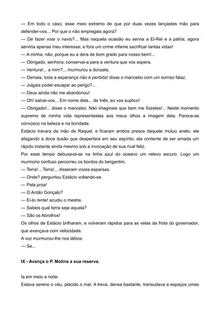 — Em todo o caso, esse meio extremo de que por duas vezes lançastes mão para
defender-vos... Por que o não empregais agora?
— De fazer voar o navio?... Mas naquela ocasião eu servia a El-Rei e a pátria; agora
serviria apenas meu interesse; e fora um crime infame sacrificar tantas vidas!
— A minha, não; porque eu a dera de bom grado para vosso bem!...
— Obrigado, senhora; conservai-a para a ventura que vos espera.
— Ventura!... a mim?... murmurou a donzela.
— Demais, toda a esperança não é perdida! disse o mancebo com um sorriso falaz.
— Julgais poder escapar ao perigo?...
— Deus ainda não me abandonou!
— Oh! salvai-vos... Em nome dela... de Inês, eu vos suplico!
— Obrigado!... disse o mancebo. Não imaginais que bem me fizestes!... Neste momento
supremo de minha vida representastes aos meus olhos a imagem dela. Parece-se
convosco na beleza e na bondade.
Estácio travara da mão de Raquel, e ficaram ambos presos daquele mútuo anelo; ele
afagando a doce ilusão que despertara em seu espírito; ela contente de ser amada um
rápido instante ainda mesmo sob a invocação de sua rival feliz.
Por esse tempo debuxava-se na linha azul do oceano um relevo escuro. Logo um
murmúrio confuso percorreu os bordos do bergantim.
— Terra!... Terra!... disseram vozes esparsas.
— Onde? perguntou Estácio voltando-se.
— Pela proa!
— O Antão Gonçalo?
— Ei-lo rente! acudiu o mestre.
— Sabeis qual terra seja aquela?
— São os Abrolhos!
Os olhos de Estácio brilharam, e volveram rápidos para as velas da frota do governador,
que avançava com velocidade.
A voz murmurou-lhe nos lábios:
— Se...
IX - Avança o P. Molina a sua reserva.
Ia em meio a noite.
Estava sereno o céu, plácido o mar. A treva, densa bastante, transudava a espaços umas
 