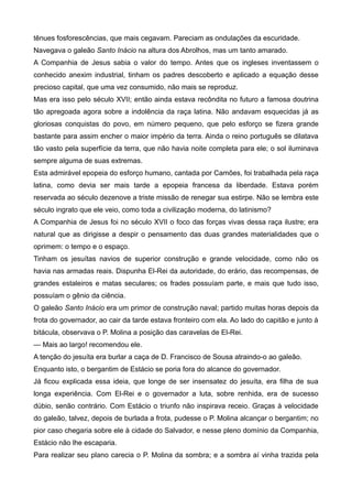 tênues fosforescências, que mais cegavam. Pareciam as ondulações da escuridade.
Navegava o galeão Santo Inácio na altura dos Abrolhos, mas um tanto amarado.
A Companhia de Jesus sabia o valor do tempo. Antes que os ingleses inventassem o
conhecido anexim industrial, tinham os padres descoberto e aplicado a equação desse
precioso capital, que uma vez consumido, não mais se reproduz.
Mas era isso pelo século XVII; então ainda estava recôndita no futuro a famosa doutrina
tão apregoada agora sobre a indolência da raça latina. Não andavam esquecidas já as
gloriosas conquistas do povo, em número pequeno, que pelo esforço se fizera grande
bastante para assim encher o maior império da terra. Ainda o reino português se dilatava
tão vasto pela superfície da terra, que não havia noite completa para ele; o sol iluminava
sempre alguma de suas extremas.
Esta admirável epopeia do esforço humano, cantada por Camões, foi trabalhada pela raça
latina, como devia ser mais tarde a epopeia francesa da liberdade. Estava porém
reservada ao século dezenove a triste missão de renegar sua estirpe. Não se lembra este
século ingrato que ele veio, como toda a civilização moderna, do latinismo?
A Companhia de Jesus foi no século XVII o foco das forças vivas dessa raça ilustre; era
natural que as dirigisse a despir o pensamento das duas grandes materialidades que o
oprimem: o tempo e o espaço.
Tinham os jesuítas navios de superior construção e grande velocidade, como não os
havia nas armadas reais. Dispunha El-Rei da autoridade, do erário, das recompensas, de
grandes estaleiros e matas seculares; os frades possuíam parte, e mais que tudo isso,
possuíam o gênio da ciência.
O galeão Santo Inácio era um primor de construção naval; partido muitas horas depois da
frota do governador, ao cair da tarde estava fronteiro com ela. Ao lado do capitão e junto à
bitácula, observava o P. Molina a posição das caravelas de El-Rei.
— Mais ao largo! recomendou ele.
A tenção do jesuíta era burlar a caça de D. Francisco de Sousa atraindo-o ao galeão.
Enquanto isto, o bergantim de Estácio se poria fora do alcance do governador.
Já ficou explicada essa ideia, que longe de ser insensatez do jesuíta, era filha de sua
longa experiência. Com El-Rei e o governador a luta, sobre renhida, era de sucesso
dúbio, senão contrário. Com Estácio o triunfo não inspirava receio. Graças à velocidade
do galeão, talvez, depois de burlada a frota, pudesse o P. Molina alcançar o bergantim; no
pior caso chegaria sobre ele à cidade do Salvador, e nesse pleno domínio da Companhia,
Estácio não lhe escaparia.
Para realizar seu plano carecia o P. Molina da sombra; e a sombra aí vinha trazida pela
 