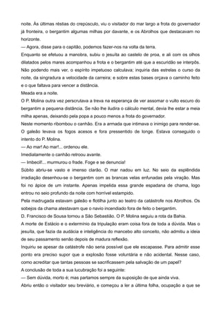 noite. Às últimas réstias do crepúsculo, viu o visitador do mar largo a frota do governador
já fronteira, o bergantim algumas milhas por davante, e os Abrolhos que destacavam no
horizonte.
— Agora, disse para o capitão, podemos fazer-nos na volta da terra.
Enquanto se efetuou a manobra, subiu o jesuíta ao castelo de proa, e ali com os olhos
dilatados pelos mares acompanhou a frota e o bergantim até que a escuridão se interpôs.
Não podendo mais ver, o espírito impetuoso calculava; inquiria das estrelas o curso da
noite, da singradura a velocidade da carreira; e sobre estas bases orçava o caminho feito
e o que faltava para vencer a distância.
Meada era a noite.
O P. Molina outra vez perscrutava a treva na esperança de ver assomar o vulto escuro do
bergantim a pequena distância. Se não lhe iludira o cálculo mental, devia lhe estar a meia
milha apenas, deixando pela popa a pouco menos a frota do governador.
Neste momento ribombou o canhão. Era a armada que intimava o inimigo para render-se.
O galeão levava os fogos acesos e fora pressentido de longe. Estava conseguido o
intento do P. Molina.
— Ao mar! Ao mar!... ordenou ele.
Imediatamente o canhão retroou avante.
— Imbecil!... murmurou o frade. Foge e se denuncia!
Súbito abriu-se vasto e imenso clarão. O mar nadou em luz. No seio da esplêndida
irradiação desenhou-se o bergantim com as brancas velas enfunadas pela viração. Mas
foi no ápice de um instante. Apenas impelida essa grande espadana de chama, logo
entrou no seio profundo da noite com horrível estampido.
Pela madrugada estavam galeão e flotilha junto ao teatro da catástrofe nos Abrolhos. Os
sobejos da chama atestavam que o navio incendiado fora de feito o bergantim.
D. Francisco de Sousa tornou a São Sebastião. O P. Molina seguiu a rota da Bahia.
A morte de Estácio e o extermínio da tripulação eram coisa fora de toda a dúvida. Mas o
jesuíta, que fazia da audácia e inteligência do mancebo alto conceito, não admitiu a ideia
de seu passamento senão depois de madura reflexão.
Inquiriu se apesar da catástrofe não seria possível que ele escapasse. Para admitir esse
ponto era preciso supor que a explosão fosse voluntária e não acidental. Nesse caso,
como acreditar que tantas pessoas se sacrificassem pela salvação de um papel?
A conclusão de toda a sua lucubração foi a seguinte:
— Sem dúvida, morto é; mas partamos sempre da suposição de que ainda viva.
Abriu então o visitador seu breviário, e começou a ler a última folha, ocupação a que se
 