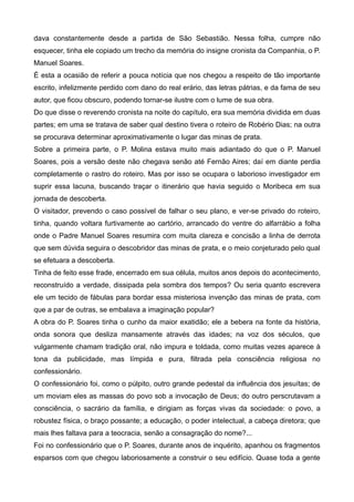 dava constantemente desde a partida de São Sebastião. Nessa folha, cumpre não
esquecer, tinha ele copiado um trecho da memória do insigne cronista da Companhia, o P.
Manuel Soares.
É esta a ocasião de referir a pouca notícia que nos chegou a respeito de tão importante
escrito, infelizmente perdido com dano do real erário, das letras pátrias, e da fama de seu
autor, que ficou obscuro, podendo tornar-se ilustre com o lume de sua obra.
Do que disse o reverendo cronista na noite do capítulo, era sua memória dividida em duas
partes; em uma se tratava de saber qual destino tivera o roteiro de Robério Dias; na outra
se procurava determinar aproximativamente o lugar das minas de prata.
Sobre a primeira parte, o P. Molina estava muito mais adiantado do que o P. Manuel
Soares, pois a versão deste não chegava senão até Fernão Aires; daí em diante perdia
completamente o rastro do roteiro. Mas por isso se ocupara o laborioso investigador em
suprir essa lacuna, buscando traçar o itinerário que havia seguido o Moribeca em sua
jornada de descoberta.
O visitador, prevendo o caso possível de falhar o seu plano, e ver-se privado do roteiro,
tinha, quando voltara furtivamente ao cartório, arrancado do ventre do alfarrábio a folha
onde o Padre Manuel Soares resumira com muita clareza e concisão a linha de derrota
que sem dúvida seguira o descobridor das minas de prata, e o meio conjeturado pelo qual
se efetuara a descoberta.
Tinha de feito esse frade, encerrado em sua célula, muitos anos depois do acontecimento,
reconstruído a verdade, dissipada pela sombra dos tempos? Ou seria quanto escrevera
ele um tecido de fábulas para bordar essa misteriosa invenção das minas de prata, com
que a par de outras, se embalava a imaginação popular?
A obra do P. Soares tinha o cunho da maior exatidão; ele a bebera na fonte da história,
onda sonora que desliza mansamente através das idades; na voz dos séculos, que
vulgarmente chamam tradição oral, não impura e toldada, como muitas vezes aparece à
tona da publicidade, mas límpida e pura, filtrada pela consciência religiosa no
confessionário.
O confessionário foi, como o púlpito, outro grande pedestal da influência dos jesuítas; de
um moviam eles as massas do povo sob a invocação de Deus; do outro perscrutavam a
consciência, o sacrário da família, e dirigiam as forças vivas da sociedade: o povo, a
robustez física, o braço possante; a educação, o poder intelectual, a cabeça diretora; que
mais lhes faltava para a teocracia, senão a consagração do nome?...
Foi no confessionário que o P. Soares, durante anos de inquérito, apanhou os fragmentos
esparsos com que chegou laboriosamente a construir o seu edifício. Quase toda a gente
 