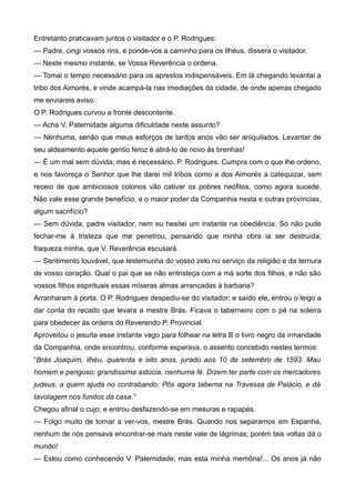 Entretanto praticavam juntos o visitador e o P. Rodrigues:
— Padre, cingi vossos rins, e ponde-vos a caminho para os Ilhéus, dissera o visitador.
— Neste mesmo instante, se Vossa Reverência o ordena.
— Tomai o tempo necessário para os aprestos indispensáveis. Em lá chegando levantai a
tribo dos Aimorés, e vinde acampá-la nas imediações da cidade, de onde apenas chegado
me enviareis aviso.
O P. Rodrigues curvou a fronte descontente.
— Acha V. Paternidade alguma dificuldade neste assunto?
— Nenhuma, senão que meus esforços de tantos anos vão ser aniquilados. Levantar de
seu aldeamento aquele gentio feroz é atirá-lo de novo às brenhas!
— É um mal sem dúvida; mas é necessário, P. Rodrigues. Cumpra com o que lhe ordeno,
e nos favoreça o Senhor que lhe darei mil tribos como a dos Aimorés a catequizar, sem
receio de que ambiciosos colonos vão cativar os pobres neófitos, como agora sucede.
Não vale esse grande benefício, e o maior poder da Companhia nesta e outras províncias,
algum sacrifício?
— Sem dúvida, padre visitador; nem eu hesitei um instante na obediência. Só não pude
fechar-me à tristeza que me penetrou, pensando que minha obra ia ser destruída;
fraqueza minha, que V. Reverência escusará.
— Sentimento louvável, que testemunha do vosso zelo no serviço da religião e da ternura
de vosso coração. Qual o pai que se não entristeça com a má sorte dos filhos, e não são
vossos filhos espirituais essas míseras almas arrancadas à barbaria?
Arranharam à porta. O P. Rodrigues despediu-se do visitador; e saído ele, entrou o leigo a
dar conta do recado que levara a mestre Brás. Ficava o taberneiro com o pé na soleira
para obedecer às ordens do Reverendo P. Provincial.
Aproveitou o jesuíta esse instante vago para folhear na letra B o livro negro da irmandade
da Companhia, onde encontrou, conforme esperava, o assento concebido nestes termos:
“Brás Joaquim, ilhéu, quarenta e oito anos, jurado aos 10 de setembro de 1593. Mau
homem e perigoso; grandíssima astúcia, nenhuma fé. Dizem ter parte com os mercadores
judeus, a quem ajuda no contrabando. Pôs agora taberna na Travessa de Palácio, e dá
tavolagem nos fundos da casa.”
Chegou afinal o cujo; e entrou desfazendo-se em mesuras e rapapés.
— Folgo muito de tornar a ver-vos, mestre Brás. Quando nos separamos em Espanha,
nenhum de nós pensava encontrar-se mais neste vale de lágrimas; porém tais voltas dá o
mundo!
— Estou como conhecendo V. Paternidade; mas esta minha memória!... Os anos já não
 