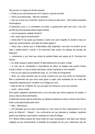 são poucos e a carga por demais pesada...
— Então já vos não lembrais de mim? replicou o jesuíta sorrindo.
— Tenho uma ideia longe... Mas em verdade!...
— Ora vou avivar-vos a memória. Quanto se muda em três anos!... Pois tínheis excelente
reminiscência.
O taberneiro ouviu o rir zombeteiro do frade, e pareceu-lhe este som com o de uma
serrilha que lhe passasse pelas longas orelhas.
— Já vos esqueceu o galeão Rosário?
— Sim; estou agora me lembrando!
— Ainda bem! E da ceata que fizestes a bordo com certo Capitão D. Aníbal e mais um
rapaz por nome Anselmo, sem falar do mestre gajeiro?
— Disso não, e penso que V. Paternidade está enganado; mas bem me lembro de ter
visto o padre-mestre a bordo e de havermos feito juntos um pedaço da jornada de
Espanha!
— Justamente; e por sinal que antes da partida fostes aos paços de D. Francisco de
Sousa!
— Eu, Brás Joaquim, padre-mestre? É falso testemunho de quem o disse.
— E uma vez lá, cometestes a imprudência de referir ao fidalgo tudo quanto tínheis
ouvido a bordo; e o que é ainda mais grave, certas invenções a meu respeito!
— Pois eu era capaz de semelhante coisa, eu, um irmão da Companhia!
— Bom; eis vossa memória que se aviva! Lembrai-vos que sois irmão da Companhia!
Mas é justamente isto que torna mais grave a culpa; pois ocultastes de um irmão tão
importante segredo para ir vendê-lo a um fidalgo por ouro.
— Mas tal não há, P. Mestre. Eu vos juro pela cruz benta em como sou inocente.
— Jurai!... disse o frade.
Com gesto majestoso apresentou-lhe a cruz de prata que trazia suspensa ao rosário, e
cravou nele os olhos fulminantes.
O taberneiro tremeu até as entranhas; os cabelos erriçaram-se sobre a fronte; ficou hirto e
lívido, como galvanizado pelo terror.
— Não... Não posso!...
— Ah! pensaste que tua alma corrompida no vício havia de ficar impenetrável à luz do
servo do Senhor?... Imbecil!... Vou confundir-te em tua aleivosia e maldade, repetindo
palavra por palavra o que fizeste e disseste em casa do fidalgo.
O P. Molina referiu quanto ele havia tirado de suas lucubrações e dos fatos que haviam
chegado ao seu conhecimento. A exatidão da narração era tal, que o taberneiro caiu de
 