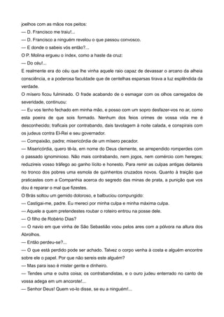 joelhos com as mãos nos peitos:
— D. Francisco me traiu!...
— D. Francisco a ninguém revelou o que passou convosco.
— E donde o sabeis vós então?...
O P. Molina ergueu o índex, como a haste da cruz:
— Do céu!...
E realmente era do céu que lhe vinha aquele raio capaz de devassar o arcano da alheia
consciência, e a poderosa faculdade que de centelhas esparsas tirava a luz esplêndida da
verdade.
O mísero ficou fulminado. O frade acabando de o esmagar com os olhos carregados de
severidade, continuou:
— Eu vos tenho fechado em minha mão, e posso com um sopro desfazer-vos no ar, como
esta poeira de que sois formado. Nenhum dos feios crimes de vossa vida me é
desconhecido; traficais por contrabando, dais tavolagem à noite calada, e conspirais com
os judeus contra El-Rei e seu governador.
— Compaixão, padre; misericórdia de um mísero pecador.
— Misericórdia, quero tê-la, em nome do Deus clemente, se arrependido romperdes com
o passado ignominioso. Não mais contrabando, nem jogos, nem comércio com hereges;
reduzireis vosso tráfego ao ganho lícito e honesto. Para remir as culpas antigas deitareis
no tronco dos pobres uma esmola de quinhentos cruzados novos. Quanto à traição que
praticastes com a Companhia acerca do segredo das minas de prata, a punição que vos
dou é reparar o mal que fizestes.
O Brás soltou um gemido doloroso, e balbuciou compungido:
— Castigai-me, padre. Eu mereci por minha culpa e minha máxima culpa.
— Aquele a quem pretendestes roubar o roteiro entrou na posse dele.
— O filho de Robério Dias?
— O navio em que vinha de São Sebastião voou pelos ares com a pólvora na altura dos
Abrolhos.
— Então perdeu-se?...
— O que está perdido pode ser achado. Talvez o corpo venha à costa e alguém encontre
sobre ele o papel. Por que não sereis este alguém?
— Mas para isso é mister gente e dinheiro.
— Tendes uma e outra coisa; os contrabandistas, e o ouro judeu enterrado no canto de
vossa adega em um ancorote!...
— Senhor Deus! Quem vo-lo disse, se eu a ninguém!...
 