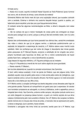 O frade sorriu:
— Nada me é oculto, espírito incrédulo! Nada! Quando ao Todo-Poderoso apraz iluminar
seu servo, ele vê através do tempo, como através da matéria!
Entretanto Molina não fizera mais do que uma suposição natural, que sucedeu coincidir
com a verdade. Enterrar o dinheiro era costume daquele tempo; quanto à vasilha, um
taberneiro devia escolher uma das com que frequentemente lidava.
O visitador ainda fez algumas recomendações ao Brás, e afinal o despediu com estas
palavras:
— Ide na certeza de que à menor hesitação de vossa parte vos entregarei ao braço
secular para castigar-vos a carne, porque a alma já não terá remédio neste, nem no outro
mundo.
Apesar das contrariedades por que havia passado nos últimos dias, sendo-lhe arrebatado
das mãos o roteiro de que já se julgava senhor, e destruída posteriormente com a
explosão do bergantim a esperança de reavê-lo, o P. Molina estava essa manhã muito
satisfeito. Além da confiança que ele nutria de chegar à descoberta das minas guiado
pelas pesquisas do P. Manuel Soares, acrescia a satisfação de ter vingado seu amor-
próprio humilhado pela hipocrisia do Brás; por fim o íntimo contentamento de haver
podido fazer bem, castigando o vício e beneficiando os pobres.
Logo depois do segundo refeitório, o P. Figueira achegou-se ao visitador:
— Peço a V. Reverência a mercê de me ouvir sobre objeto de suma gravidade.
— Neste instante, P. Mestre!...
Iam os dois afastando-se, quando no corredor encontraram Vaz Caminha.
O bom velho estava acabado. A dor da perda de Estácio, que ele julgava certa, tinha
assolado aquele corpo já gasto pelos anos, e mais ainda pelos estos da inteligência, cujo
sopro é ardente como o simum do deserto africano. Na fronte rugosa e no rosto encovado
trazia ele o luto d'alma por seu filho único.
O P. Molina sentiu o coração confranger-se diante daquelas ruínas deixadas pelo fogo de
uma grande paixão. Fazendo ao companheiro um gesto para que o esperasse, foi saudar
com bondade compassiva ao advogado, e o levou à biblioteca, onde o agasalhou como a
hóspede bem-vindo. Vaz Caminha, embora cortês sempre, não podia contudo eximir-se a
um certo desgosto na presença desse homem, a quem um instinto secreto de sua alma
culpava indiretamente pelo mal sucedido a Estácio. Se o P. Molina não surgisse na Bahia,
dando indícios de vir à busca das minas de prata, o mancebo não se apressaria em partir;
e talvez a desgraça, que o perdera, fosse evitada.
Entretanto o advogado não tinha vindo ao convento, senão para ver o P. Molina, cuja
 