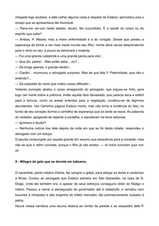 chegada logo soubera, e dele colher alguma coisa a respeito de Estácio; aproveitou pois o
ensejo que se apresentava tão favorável.
— Pena-me ver-vos neste estado, doutor, tão sucumbido. É a saúde do corpo ou do
espírito que sofre?
— Ambas, P. Mestre; mas a maior enfermidade é a do coração. Desde que perdeu a
esperança de tornar a ver mais neste mundo seu filho, minha alma vai-se desprendendo
para ir vê-lo no céu, e pouco se demorará o instante.
— Foi uma grande catástrofe e uma grande perda para vós!...
— Que diz, padre!... Mas então sabe... viu?...
— De longe apenas, o grande clarão!...
— Clarão!... murmurou o advogado surpreso. Mas de que fala V. Paternidade, que não o
entendo?...
— Da explosão do navio que matou vosso afilhado!...
Violenta comoção abalou o corpo emagrecido do advogado, que ergueu-se hirto, para
logo cair inerte sobre a poltrona; então aquela face devastada, que parecia seca e estéril
para a ternura, como os areais ardentes para a vegetação, orvalhou-se de lágrimas
abundantes. Vaz Caminha julgava Estácio morto; mas não tinha a evidência do fato; no
fundo de seu coração dormia a centelha de esperança que só tarde se esvai. As palavras
do visitador, apagando de repente a centelha, o sepultaram na treva dolorosa.
— Ignorava o doutor?
— Nenhuma notícia tive dele depois da noite em que se foi desta cidade, respondeu o
advogado com um soluço.
O jesuíta compungido por aquela grande dor exauriu sua eloquência para a consolar; mas
não se quis o velho consolar, porque o filho já não existia: — et noluit consolari quia non
sit.
X - Milagre do gelo que se derrete em bálsamo.
O sacerdote, perito médico d'alma, fez sangrar o golpe, para adoçar as dores e cauterizar
a ferida. Contou ao advogado que Estácio estivera em São Sebastião, na casa de D.
Diogo, onde ele também era, e apesar de seus esforços conseguira obter do fidalgo o
roteiro. Passou a narrar a perseguição do governador até à catástrofe, e rematou com
louvores à intrepidez e alto engenho do infeliz mancebo, tão prematuramente roubado à
pátria.
Houve nessa narrativa uma lacuna relativa ao rombo da parede e ao sequestro dele P.
 