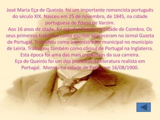 José Maria Eça de Queirós foi um importante romancista português
   do século XIX. Nasceu em 25 de novembro, de 1845, na cidade
                   portuguesa de Póvoa de Varzim.
 Aos 16 anos de idade, foi estudar Direito na cidade de Coimbra. Os
seus primeiros trabalhos como escritor apareceram no Jornal Gazeta
 de Portugal. Trabalhou como administrador municipal no município
de Leiria. Trabalhou também como cônsul de Portugal na Inglaterra.
       Esta época foi uma das mais produtivas da sua carreira.
    Eça de Queirós foi um dos pioneiros da literatura realista em
       Portugal. Morreu na cidade de Paris, em 16/08/1900.
 
