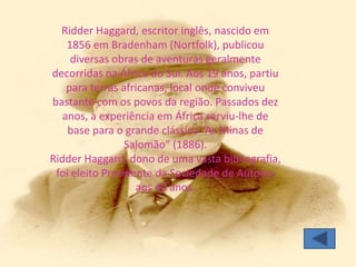 Ridder Haggard, escritor inglês, nascido em
    1856 em Bradenham (Nortfolk), publicou
     diversas obras de aventuras geralmente
decorridas na África do Sul. Aos 19 anos, partiu
    para terras africanas, local onde conviveu
bastante com os povos da região. Passados dez
   anos, a experiência em África serviu-lhe de
    base para o grande clássico “As Minas de
                 Salomão” (1886).
Ridder Haggard, dono de uma vasta bibliografia,
 foi eleito Presidente da Sociedade de Autores
                   aos 40 anos.
 