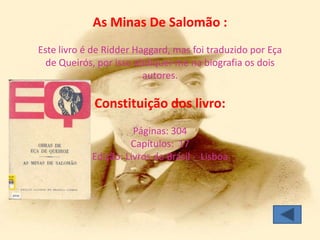 As Minas De Salomão :
Este livro é de Ridder Haggard, mas foi traduzido por Eça
  de Queirós, por isso abdiquei-me na biografia os dois
                         autores.

             Constituição dos livro:
                      Páginas: 304
                     Capítulos: 17
            Edição: Livros do Brasil - Lisboa
 