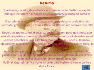 Resumo
 Quartelmar, caçador de elefantes, encontra o barão Curtis e o capitão
  John que lhe fazem a proposta de irem procurar o irmão do barão às
                            Minas de Salomão.
    Quartelmar aceita e vão numa viagem pelo deserto onde têm de
enfrentar graves crises de fome e onde encontram um cadáver com 300
                                   anos.
 Depois de atravessarem o deserto, encontram um povo que pensa que
eles são espíritos e que os acolhem. Os companheiros são levados ao rei
   e estes descobrem que este trata muito mal o seu povo e também
descobrem o verdadeiro rei. Então, travam uma batalha contra Tuala, o
                                antigo rei.
  Após terem ganho a batalha, vão em direção às minas de Salomão,
guiados por Gagula. Acabam por cair numa cilada, ficam presos dentro
             da mina e aí encontram Jorge, irmão do barão.
 No final, Quartelmar fica rico e vai viver para Inglaterra com o barão e
                               deixa África.
 