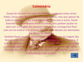 Comentário
   Gostei de ler este livro pois ele mostra o contraste entre várias
tribos. Umas mais desenvolvidas, outras menos, mas que apesar de
  tudo se conseguem dar bem e aprender uma com a outra. Assim
   havendo estes contrastes entre as tribos, eles podiam ajudar-se
   pois com a chegada dos brancos os Cacuanas conseguiram ficar
com um rei melhor e os brancos ficaram ricos devido aos diamantes
                        das Minas de Salomão.
 Também fiquei muito impressionado com os relatos da viagem dos
  brancos pelo deserto e de como eles conseguiram sair da mina. A
sua viagem pelo deserto foi cheia de tortura e de sofrimento e eles
   conseguiram sair da mina apenas porque repararam que havia
 corrente de ar. O relato da saída da Mina de Salomão foi o que me
                     impressionou mais no livro.
 