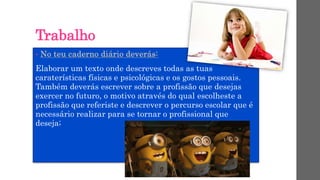 Trabalho
• No teu caderno diário deverás:
Elaborar um texto onde descreves todas as tuas
caraterísticas físicas e psicológicas e os gostos pessoais.
Também deverás escrever sobre a profissão que desejas
exercer no futuro, o motivo através do qual escolheste a
profissão que referiste e descrever o percurso escolar que é
necessário realizar para se tornar o profissional que
deseja;
 