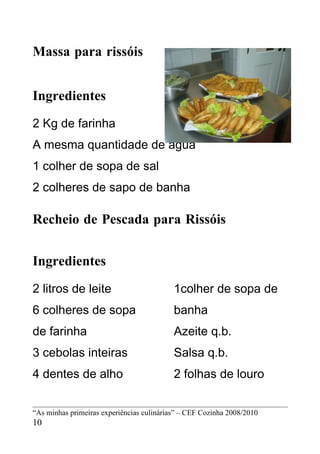 Massa para rissóis


Ingredientes
2 Kg de farinha
A mesma quantidade de água
1 colher de sopa de sal
2 colheres de sapo de banha

Recheio de Pescada para Rissóis


Ingredientes
2 litros de leite                          1colher de sopa de
6 colheres de sopa                         banha
de farinha                                 Azeite q.b.
3 cebolas inteiras                         Salsa q.b.
4 dentes de alho                           2 folhas de louro


“As minhas primeiras experiências culinárias” – CEF Cozinha 2008/2010
10
 
