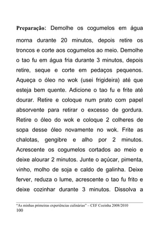 Preparação: Demolhe os cogumelos em água

morna durante 20 minutos, depois retire os
troncos e corte aos cogumelos ao meio. Demolhe
o tao fu em água fria durante 3 minutos, depois
retire, seque e corte em pedaços pequenos.
Aqueça o óleo no wok (usei frigideira) até que
esteja bem quente. Adicione o tao fu e frite até
dourar. Retire e coloque num prato com papel
absorvente para retirar o excesso de gordura.
Retire o óleo do wok e coloque 2 colheres de
sopa desse óleo novamente no wok. Frite as
chalotas,        gengibre         e     alho      por      2    minutos.
Acrescente os cogumelos cortados ao meio e
deixe alourar 2 minutos. Junte o açúcar, pimenta,
vinho, molho de soja e caldo de galinha. Deixe
ferver, reduza o lume, acrescente o tao fu frito e
deixe cozinhar durante 3 minutos. Dissolva a

“As minhas primeiras experiências culinárias” – CEF Cozinha 2008/2010
100
 