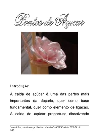 Introdução:

A calda de açúcar é uma das partes mais
importantes da doçaria, quer como base
fundamental, quer como elemento de ligação.
A calda de açúcar prepara-se dissolvendo


“As minhas primeiras experiências culinárias” – CEF Cozinha 2008/2010
102
 