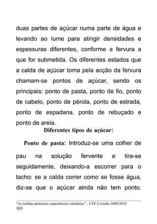 duas partes de açúcar numa parte de água e
levando ao lume para atingir densidades e
espessuras diferentes, conforme a fervura a
que for submetida. Os diferentes estados que
a calda de açúcar toma pela acção da fervura
chamam-se pontos de açúcar, sendo os
principais: ponto de pasta, ponto de fio, ponto
de cabelo, ponto de pérola, ponto de estrada,
ponto de espadana, ponto de rebuçado e
ponto de areia.
          Diferentes tipos de açúcar:

      Ponto de pasta: Introduz-se uma colher de

pau         na       solução            fervente           e       tira-se
seguidamente, deixando-a escorrer para o
tacho: se a calda correr como se fosse água,
diz-se que o açúcar ainda não tem ponto.

“As minhas primeiras experiências culinárias” – CEF Cozinha 2008/2010
103
 