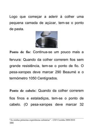 Logo que começar a aderir à colher uma
pequena camada de açúcar, tem-se o ponto
de pasta.




Ponto de fio: Continua-se um pouco mais a

fervura: Quando da colher correrem fios sem
grande resistência, tem-se o ponto de fio. O
pesa-xaropes deve marcar 290 Beaumé e o
termómetro 1050 Centígrados.


Ponto de cabelo: Quando da colher correrem

fios finos e estaladiços, tem-se o ponto de
cabelo. (O pesa-xaropes deve marcar 32



“As minhas primeiras experiências culinárias” – CEF Cozinha 2008/2010
104
 