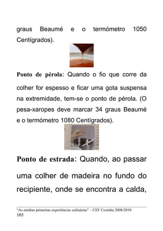 graus         Beaumé            e      o      termómetro                1050
Centígrados).




Ponto de pérola: Quando o fio que corre da

colher for espesso e ficar uma gota suspensa
na extremidade, tem-se o ponto de pérola. (O
pesa-xaropes deve marcar 34 graus Beaumé
e o termómetro 1080 Centígrados).




Ponto de estrada: Quando, ao passar

uma colher de madeira no fundo do
recipiente, onde se encontra a calda,

“As minhas primeiras experiências culinárias” – CEF Cozinha 2008/2010
105
 
