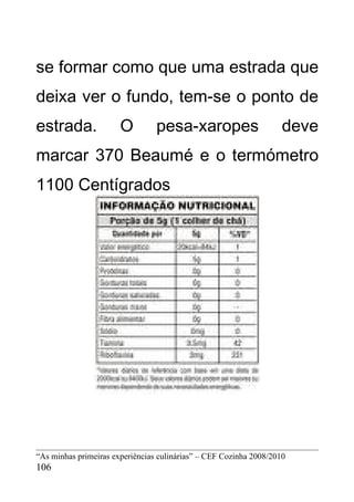 se formar como que uma estrada que
deixa ver o fundo, tem-se o ponto de
estrada.               O         pesa-xaropes                       deve
marcar 370 Beaumé e o termómetro
1100 Centígrados




“As minhas primeiras experiências culinárias” – CEF Cozinha 2008/2010
106
 