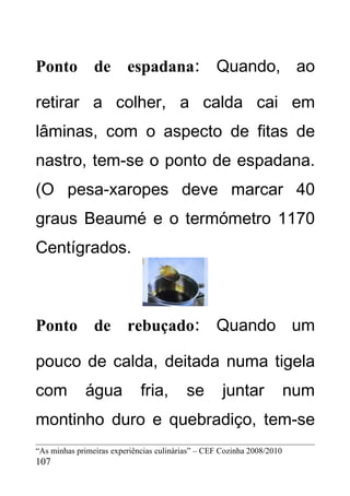 Ponto de espadana: Quando, ao

retirar a colher, a calda cai em
lâminas, com o aspecto de fitas de
nastro, tem-se o ponto de espadana.
(O pesa-xaropes deve marcar 40
graus Beaumé e o termómetro 1170
Centígrados.



Ponto de rebuçado: Quando um

pouco de calda, deitada numa tigela
com          água            fria,        se        juntar              num
montinho duro e quebradiço, tem-se
“As minhas primeiras experiências culinárias” – CEF Cozinha 2008/2010
107
 