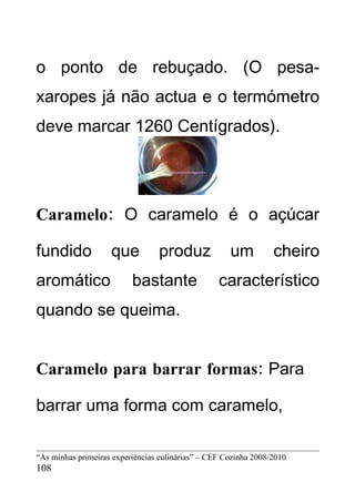 o ponto de rebuçado. (O pesa-
xaropes já não actua e o termómetro
deve marcar 1260 Centígrados).




Caramelo: O caramelo é o açúcar

fundido             que          produz              um          cheiro
aromático                 bastante                característico
quando se queima.


Caramelo para barrar formas: Para

barrar uma forma com caramelo,

“As minhas primeiras experiências culinárias” – CEF Cozinha 2008/2010
108
 