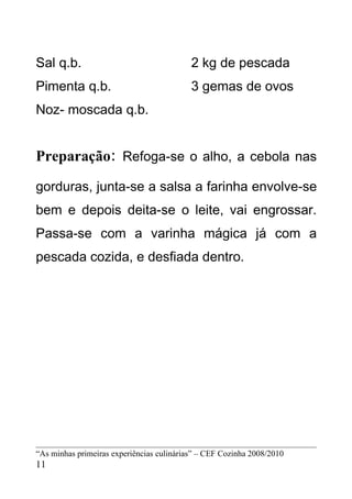 Sal q.b.                                   2 kg de pescada
Pimenta q.b.                               3 gemas de ovos
Noz- moscada q.b.


Preparação: Refoga-se o alho, a cebola nas
gorduras, junta-se a salsa a farinha envolve-se
bem e depois deita-se o leite, vai engrossar.
Passa-se com a varinha mágica já com a
pescada cozida, e desfiada dentro.




“As minhas primeiras experiências culinárias” – CEF Cozinha 2008/2010
11
 