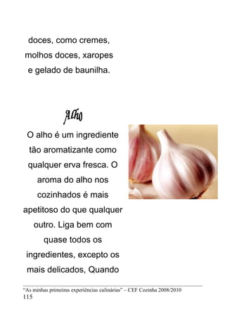 doces, como cremes,
molhos doces, xaropes
  e gelado de baunilha.




 O alho é um ingrediente
  tão aromatizante como
  qualquer erva fresca. O
      aroma do alho nos
      cozinhados é mais
apetitoso do que qualquer
      outro. Liga bem com
         quase todos os
 ingredientes, excepto os
 mais delicados, Quando

“As minhas primeiras experiências culinárias” – CEF Cozinha 2008/2010
115
 