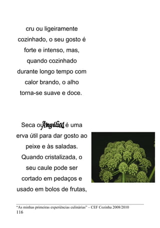 cru ou ligeiramente
cozinhado, o seu gosto é
      forte e intenso, mas,
       quando cozinhado
durante longo tempo com
      calor brando, o alho
  torna-se suave e doce.




   Seca ou fresca, é uma
erva útil para dar gosto ao
      peixe e às saladas.
   Quando cristalizada, o
      seu caule pode ser
   cortado em pedaços e
usado em bolos de frutas,

“As minhas primeiras experiências culinárias” – CEF Cozinha 2008/2010
116
 