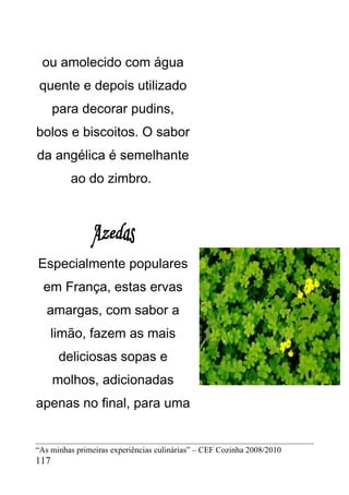 ou amolecido com água
 quente e depois utilizado
      para decorar pudins,
bolos e biscoitos. O sabor
da angélica é semelhante
         ao do zimbro.




Especialmente populares
  em França, estas ervas
   amargas, com sabor a
    limão, fazem as mais
       deliciosas sopas e
      molhos, adicionadas
apenas no final, para uma


“As minhas primeiras experiências culinárias” – CEF Cozinha 2008/2010
117
 