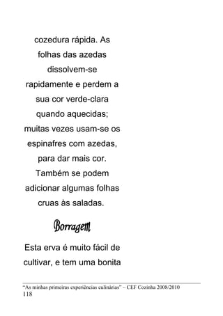cozedura rápida. As
      folhas das azedas
          dissolvem-se
 rapidamente e perdem a
      sua cor verde-clara
      quando aquecidas;
muitas vezes usam-se os
 espinafres com azedas,
      para dar mais cor.
      Também se podem
 adicionar algumas folhas
      cruas às saladas.




Esta erva é muito fácil de
cultivar, e tem uma bonita

“As minhas primeiras experiências culinárias” – CEF Cozinha 2008/2010
118
 