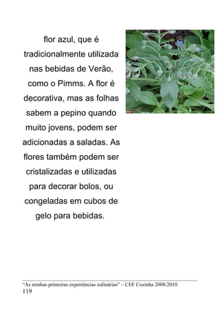 flor azul, que é
tradicionalmente utilizada
   nas bebidas de Verão,
  como o Pimms. A flor é
decorativa, mas as folhas
 sabem a pepino quando
 muito jovens, podem ser
adicionadas a saladas. As
flores também podem ser
 cristalizadas e utilizadas
   para decorar bolos, ou
congeladas em cubos de
      gelo para bebidas.




“As minhas primeiras experiências culinárias” – CEF Cozinha 2008/2010
119
 