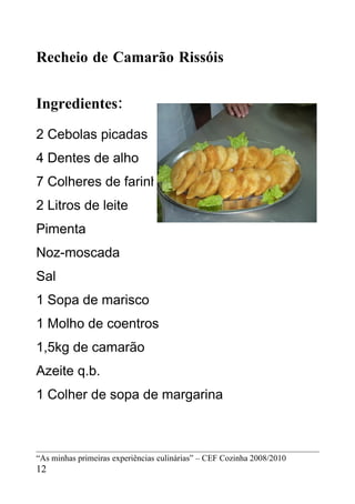 Recheio de Camarão Rissóis


Ingredientes:
2 Cebolas picadas
4 Dentes de alho
7 Colheres de farinha
2 Litros de leite
Pimenta
Noz-moscada
Sal
1 Sopa de marisco
1 Molho de coentros
1,5kg de camarão
Azeite q.b.
1 Colher de sopa de margarina



“As minhas primeiras experiências culinárias” – CEF Cozinha 2008/2010
12
 