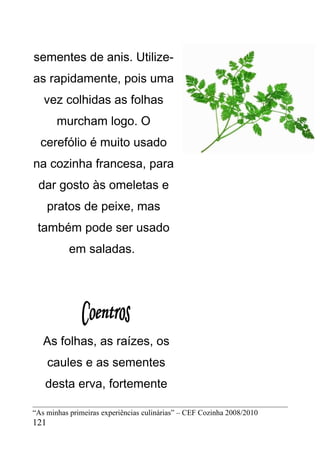 sementes de anis. Utilize-
as rapidamente, pois uma
   vez colhidas as folhas
       murcham logo. O
  cerefólio é muito usado
na cozinha francesa, para
 dar gosto às omeletas e
      pratos de peixe, mas
 também pode ser usado
           em saladas.




   As folhas, as raízes, os
      caules e as sementes
   desta erva, fortemente

“As minhas primeiras experiências culinárias” – CEF Cozinha 2008/2010
121
 