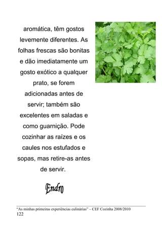 aromática, têm gostos
 levemente diferentes. As
folhas frescas são bonitas
 e dão imediatamente um
  gosto exótico a qualquer
         prato, se forem
      adicionadas antes de
       servir; também são
 excelentes em saladas e
   como guarnição. Pode
   cozinhar as raízes e os
   caules nos estufados e
sopas, mas retire-as antes
              de servir.




“As minhas primeiras experiências culinárias” – CEF Cozinha 2008/2010
122
 