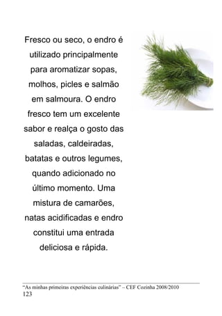 Fresco ou seco, o endro é
   utilizado principalmente
   para aromatizar sopas,
  molhos, picles e salmão
   em salmoura. O endro
  fresco tem um excelente
sabor e realça o gosto das
      saladas, caldeiradas,
 batatas e outros legumes,
    quando adicionado no
      último momento. Uma
      mistura de camarões,
natas acidificadas e endro
      constitui uma entrada
       deliciosa e rápida.



“As minhas primeiras experiências culinárias” – CEF Cozinha 2008/2010
123
 
