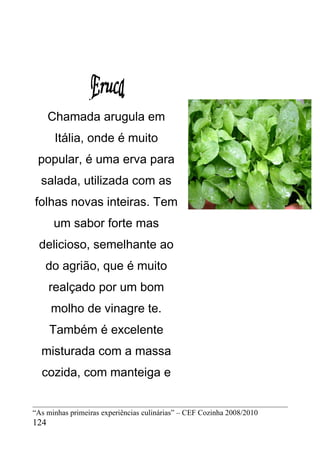 .
      Chamada arugula em
       Itália, onde é muito
 popular, é uma erva para
  salada, utilizada com as
folhas novas inteiras. Tem
      um sabor forte mas
 delicioso, semelhante ao
   do agrião, que é muito
      realçado por um bom
      molho de vinagre te.
      Também é excelente
  misturada com a massa
  cozida, com manteiga e


“As minhas primeiras experiências culinárias” – CEF Cozinha 2008/2010
124
 